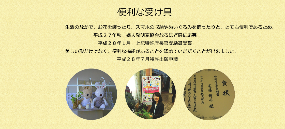 生活のなかで、お花を飾ったり、スマホの収納やぬいぐるみを飾ったりと、とても便利であるため、
平成２７年秋　婦人発明家協会なるほど展に応募
平成２８年１月　上記特許庁長官奨励賞受賞
美しい形だけでなく、便利な機能があることを認めていだだくことが出来ました。
平成２８年７月特許出願申請