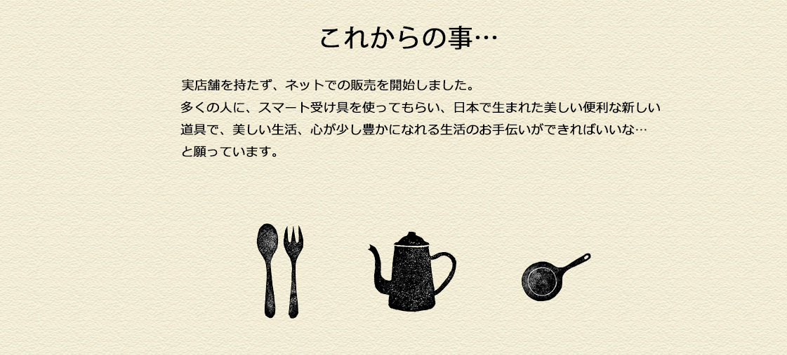 実店舗を持たず、ネットでの販売を開始しました。多くの人に、スマート受け具を使ってもらい、日本で生まれた美しい便利な新しい道具で、美しい生活、心が少し豊かになれる生活のお手伝いができればいいな…	と願っています。
